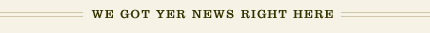 WE GOT YER NEWS RIGHT HERE